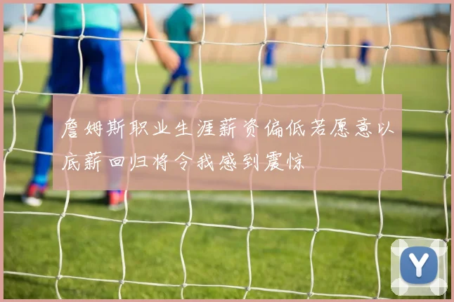 詹姆斯职业生涯薪资偏低若愿意以底薪回归将令我感到震惊