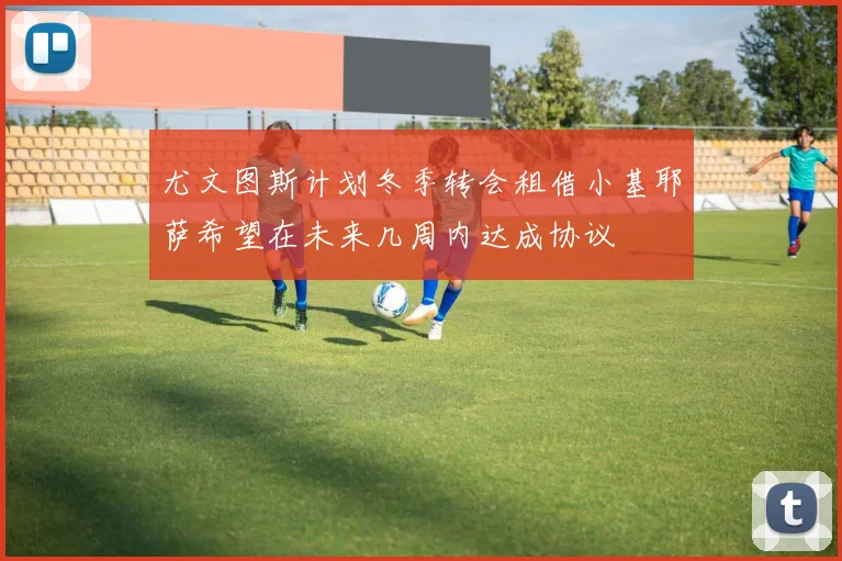 尤文图斯计划冬季转会租借小基耶萨希望在未来几周内达成协议
