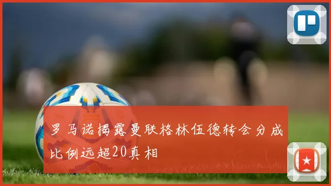 罗马诺揭露曼联格林伍德转会分成比例远超20真相