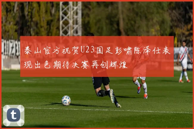 泰山官方祝贺U23国足彭啸陈泽仕表现出色期待决赛再创辉煌