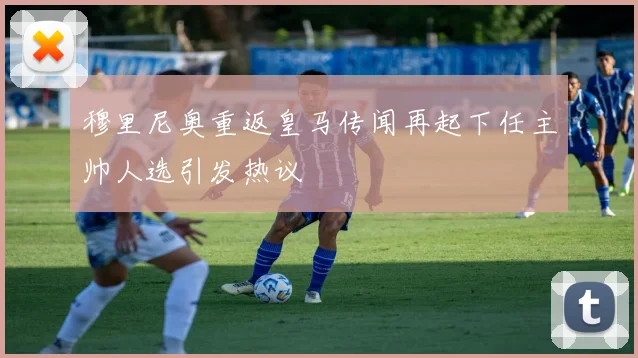 穆里尼奥重返皇马传闻再起下任主帅人选引发热议