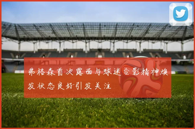 弗格森首次露面与球迷合影精神焕发状态良好引发关注