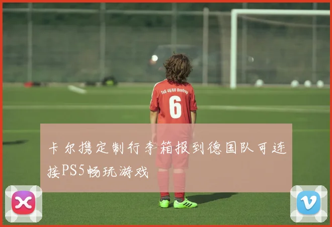 卡尔携定制行李箱报到德国队可连接PS5畅玩游戏