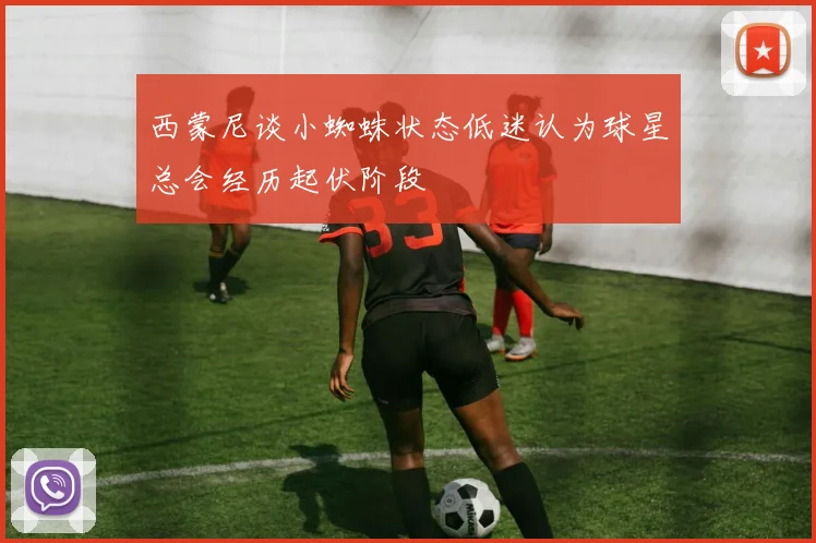 西蒙尼谈小蜘蛛状态低迷认为球星总会经历起伏阶段