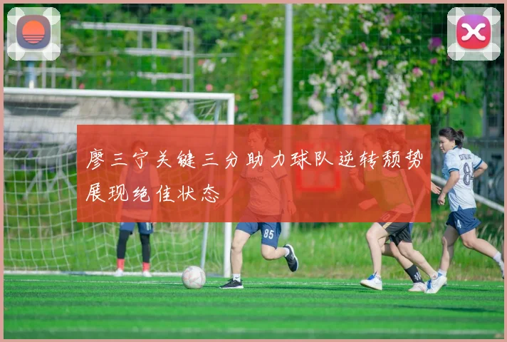 廖三宁关键三分助力球队逆转颓势展现绝佳状态