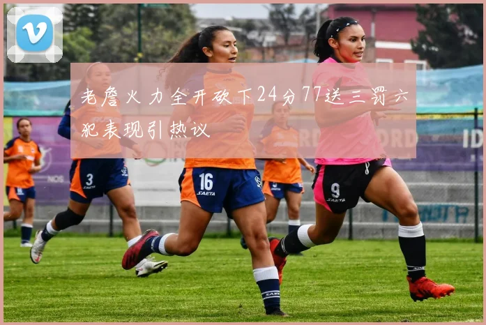 老詹火力全开砍下24分77送三罚六犯表现引热议