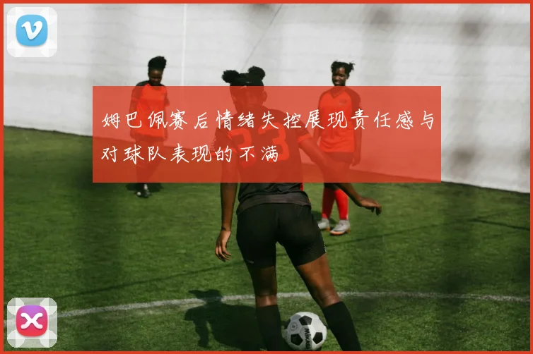 姆巴佩赛后情绪失控展现责任感与对球队表现的不满
