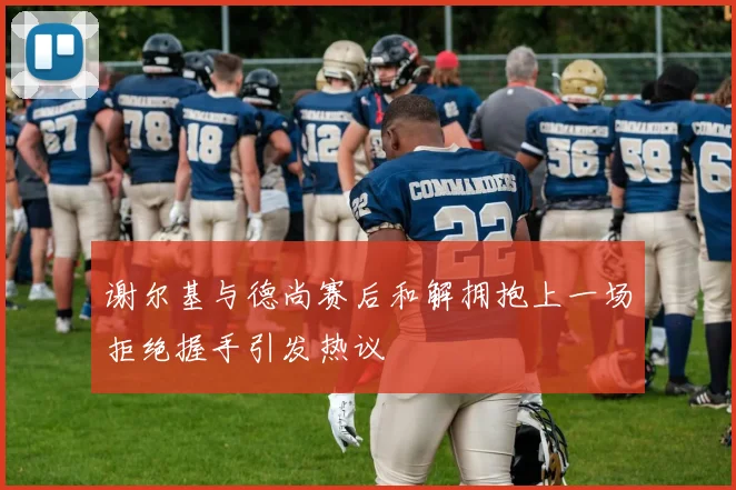 谢尔基与德尚赛后和解拥抱上一场拒绝握手引发热议