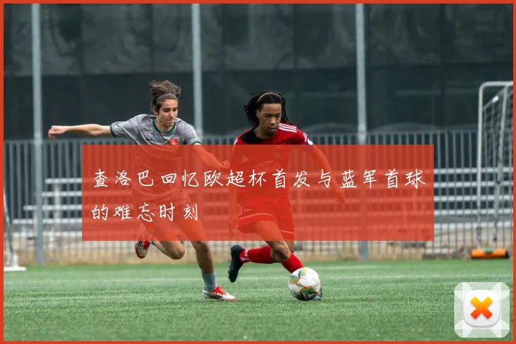 查洛巴回忆欧超杯首发与蓝军首球的难忘时刻