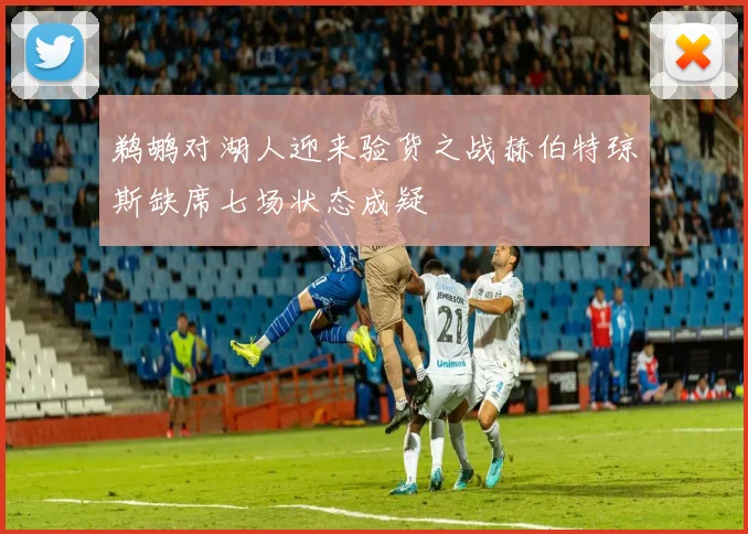 鹈鹕对湖人迎来验货之战赫伯特琼斯缺席七场状态成疑