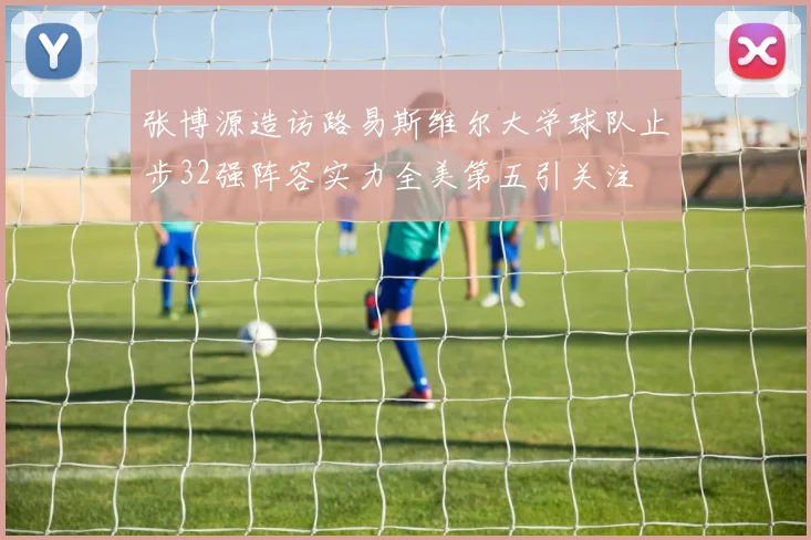 张博源造访路易斯维尔大学球队止步32强阵容实力全美第五引关注
