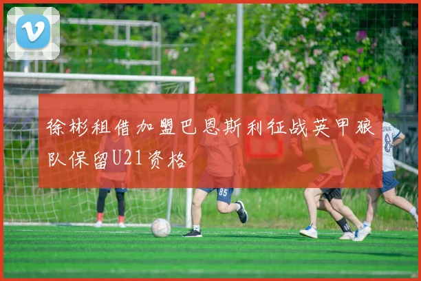 徐彬租借加盟巴恩斯利征战英甲狼队保留U21资格