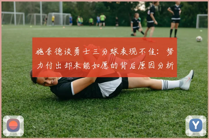 施奈德谈勇士三分球表现不佳：努力付出却未能如愿的背后原因分析