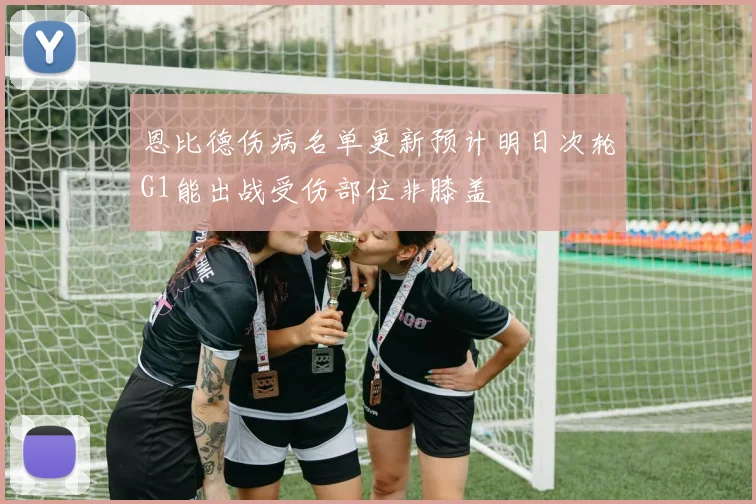 恩比德伤病名单更新预计明日次轮G1能出战受伤部位非膝盖