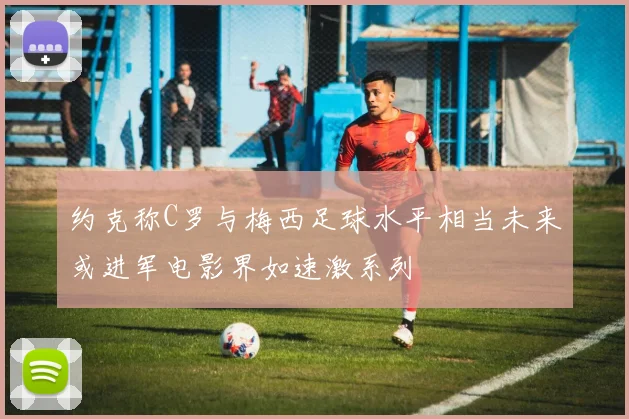 约克称C罗与梅西足球水平相当未来或进军电影界如速激系列
