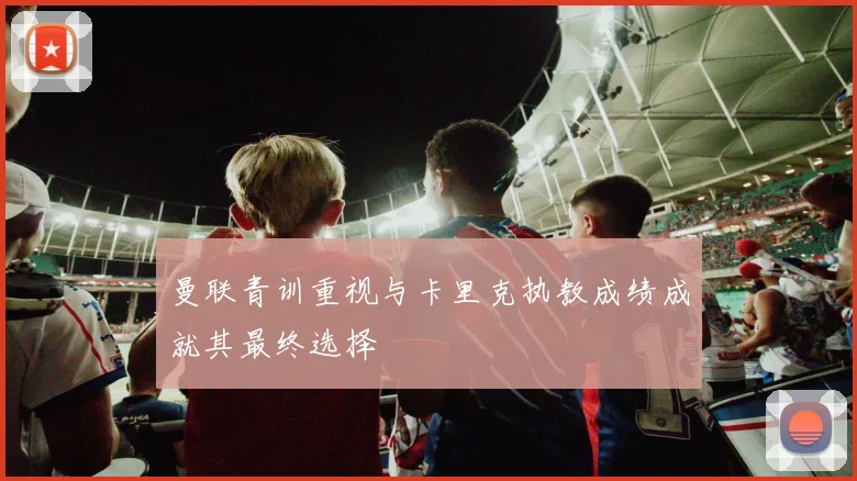 曼联青训重视与卡里克执教成绩成就其最终选择
