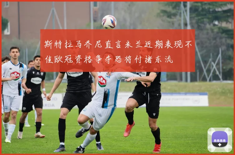 斯特拉马乔尼直言米兰近期表现不佳欧冠资格争夺恐将付诸东流