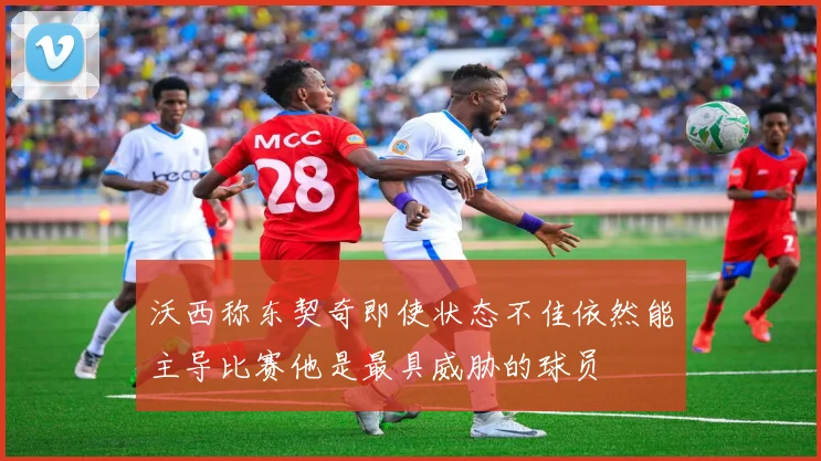 沃西称东契奇即使状态不佳依然能主导比赛他是最具威胁的球员