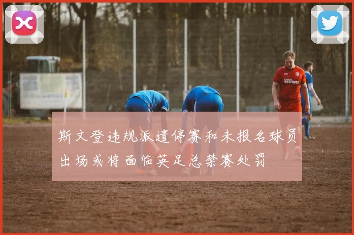 斯文登违规派遣停赛和未报名球员出场或将面临英足总禁赛处罚
