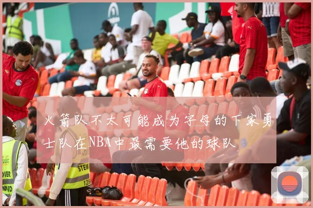 火箭队不太可能成为字母的下家勇士队在NBA中最需要他的球队