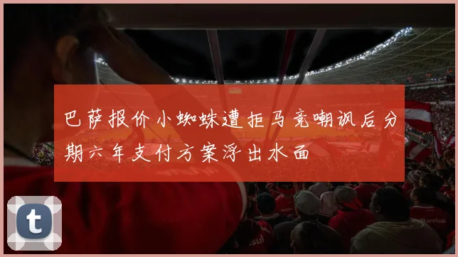巴萨报价小蜘蛛遭拒马竞嘲讽后分期六年支付方案浮出水面
